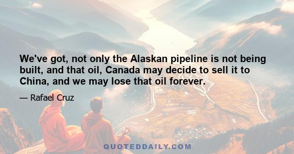 We've got, not only the Alaskan pipeline is not being built, and that oil, Canada may decide to sell it to China, and we may lose that oil forever.