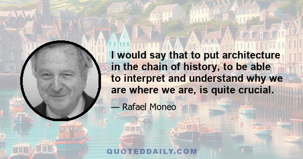 I would say that to put architecture in the chain of history, to be able to interpret and understand why we are where we are, is quite crucial.