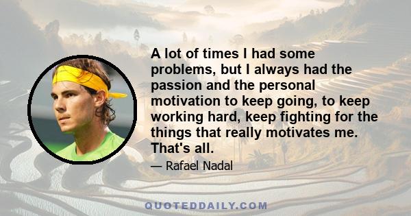 A lot of times I had some problems, but I always had the passion and the personal motivation to keep going, to keep working hard, keep fighting for the things that really motivates me. That's all.