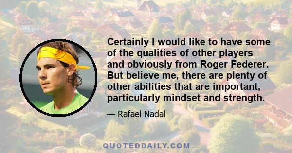 Certainly I would like to have some of the qualities of other players and obviously from Roger Federer. But believe me, there are plenty of other abilities that are important, particularly mindset and strength.