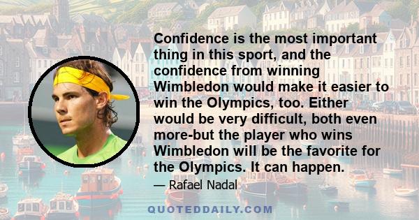 Confidence is the most important thing in this sport, and the confidence from winning Wimbledon would make it easier to win the Olympics, too. Either would be very difficult, both even more-but the player who wins