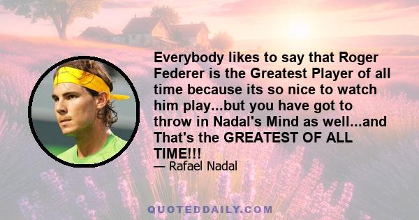 Everybody likes to say that Roger Federer is the Greatest Player of all time because its so nice to watch him play...but you have got to throw in Nadal's Mind as well...and That's the GREATEST OF ALL TIME!!!