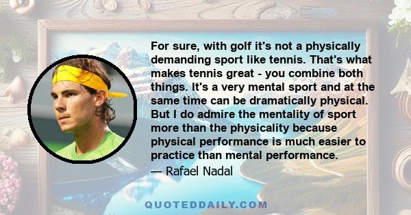 For sure, with golf it's not a physically demanding sport like tennis. That's what makes tennis great - you combine both things. It's a very mental sport and at the same time can be dramatically physical. But I do