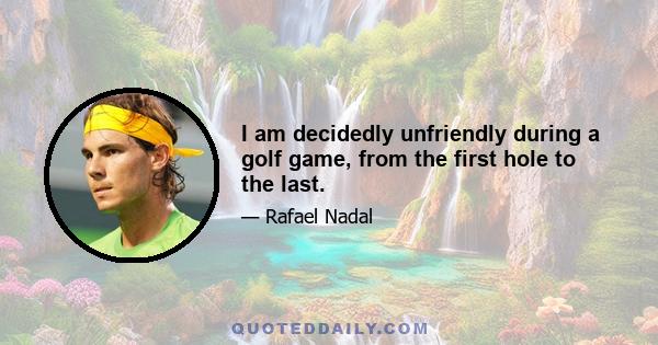 I am decidedly unfriendly during a golf game, from the first hole to the last.