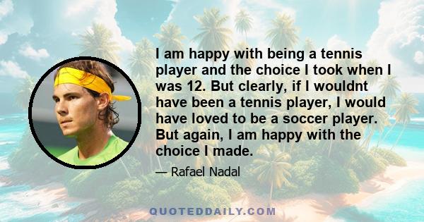 I am happy with being a tennis player and the choice I took when I was 12. But clearly, if I wouldnt have been a tennis player, I would have loved to be a soccer player. But again, I am happy with the choice I made.