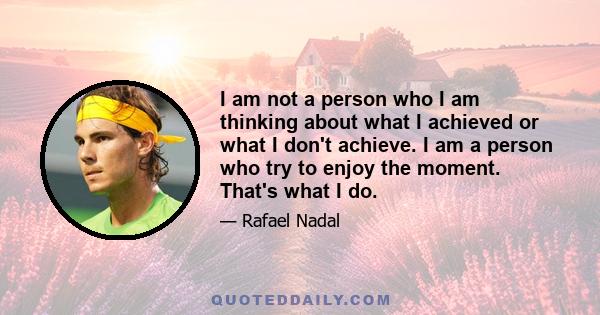 I am not a person who I am thinking about what I achieved or what I don't achieve. I am a person who try to enjoy the moment. That's what I do.