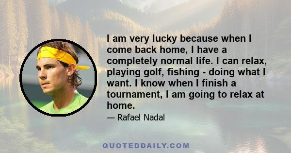 I am very lucky because when I come back home, I have a completely normal life. I can relax, playing golf, fishing - doing what I want. I know when I finish a tournament, I am going to relax at home.