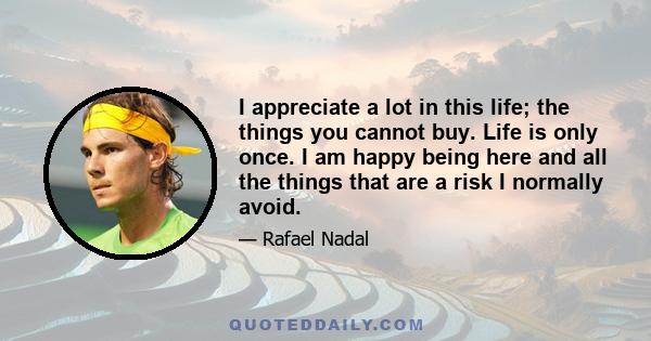 I appreciate a lot in this life; the things you cannot buy. Life is only once. I am happy being here and all the things that are a risk I normally avoid.