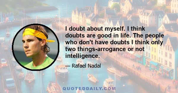 I doubt about myself. I think doubts are good in life. The people who don't have doubts I think only two things-arrogance or not intelligence.