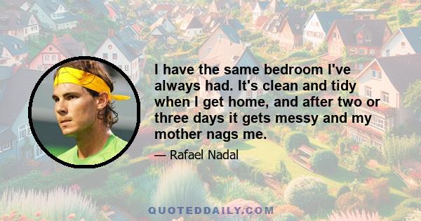 I have the same bedroom I've always had. It's clean and tidy when I get home, and after two or three days it gets messy and my mother nags me.