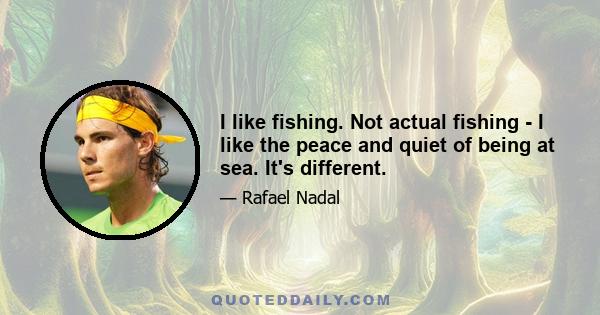 I like fishing. Not actual fishing - I like the peace and quiet of being at sea. It's different.