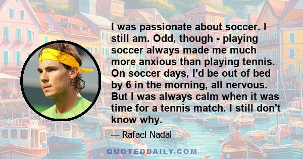 I was passionate about soccer. I still am. Odd, though - playing soccer always made me much more anxious than playing tennis. On soccer days, I'd be out of bed by 6 in the morning, all nervous. But I was always calm