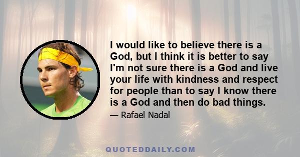 I would like to believe there is a God, but I think it is better to say I'm not sure there is a God and live your life with kindness and respect for people than to say I know there is a God and then do bad things.