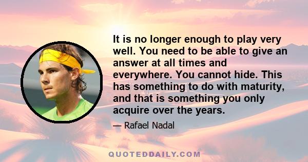 It is no longer enough to play very well. You need to be able to give an answer at all times and everywhere. You cannot hide. This has something to do with maturity, and that is something you only acquire over the years.