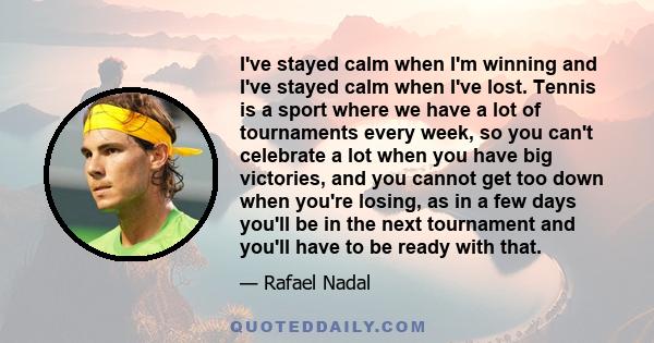 I've stayed calm when I'm winning and I've stayed calm when I've lost. Tennis is a sport where we have a lot of tournaments every week, so you can't celebrate a lot when you have big victories, and you cannot get too