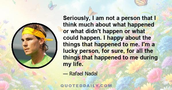 Seriously, I am not a person that I think much about what happened or what didn't happen or what could happen. I happy about the things that happened to me. I'm a lucky person, for sure, for all the things that happened 