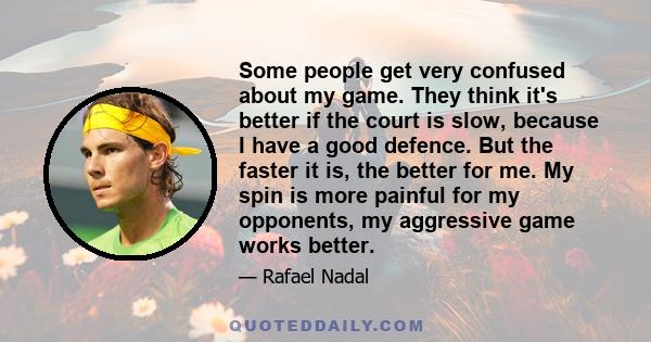 Some people get very confused about my game. They think it's better if the court is slow, because I have a good defence. But the faster it is, the better for me. My spin is more painful for my opponents, my aggressive