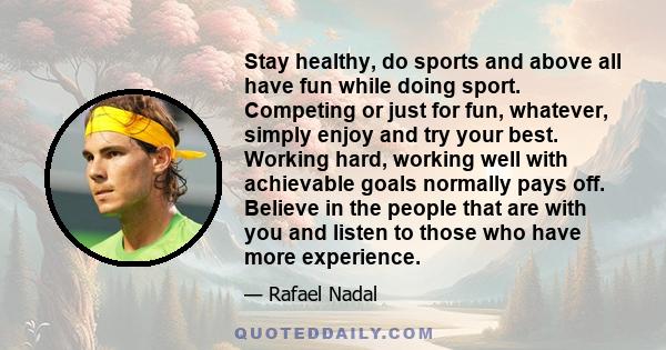 Stay healthy, do sports and above all have fun while doing sport. Competing or just for fun, whatever, simply enjoy and try your best. Working hard, working well with achievable goals normally pays off. Believe in the