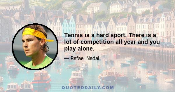 Tennis is a hard sport. There is a lot of competition all year and you play alone.