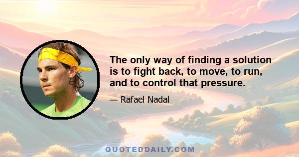 The only way of finding a solution is to fight back, to move, to run, and to control that pressure.