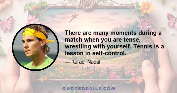 There are many moments during a match when you are tense, wrestling with yourself. Tennis is a lesson in self-control.