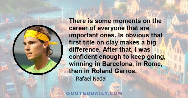 There is some moments on the career of everyone that are important ones. Is obvious that first title on clay makes a big difference. After that, I was confident enough to keep going, winning in Barcelona, in Rome, then