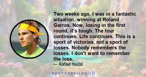 Two weeks ago, I was in a fantastic situation, winning at Roland Garros. Now, losing in the first round, it's tough. The tour continues. Life continues. This is a sport of victories, not a sport of losses. Nobody