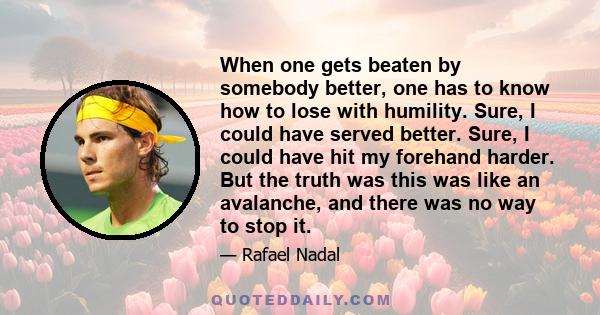 When one gets beaten by somebody better, one has to know how to lose with humility. Sure, I could have served better. Sure, I could have hit my forehand harder. But the truth was this was like an avalanche, and there