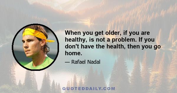 When you get older, if you are healthy, is not a problem. If you don't have the health, then you go home.