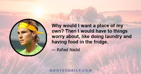 Why would I want a place of my own? Then I would have to things worry about, like doing laundry and having food in the fridge.