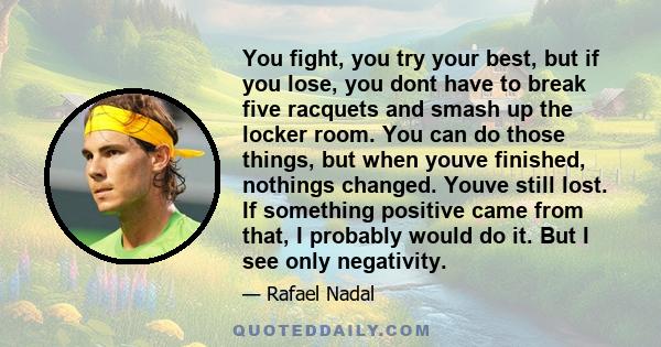 You fight, you try your best, but if you lose, you dont have to break five racquets and smash up the locker room. You can do those things, but when youve finished, nothings changed. Youve still lost. If something