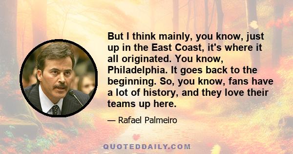 But I think mainly, you know, just up in the East Coast, it's where it all originated. You know, Philadelphia. It goes back to the beginning. So, you know, fans have a lot of history, and they love their teams up here.