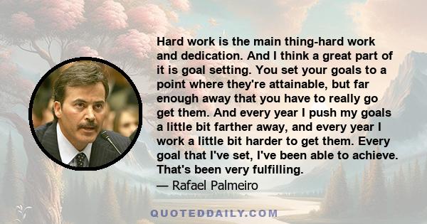 Hard work is the main thing-hard work and dedication. And I think a great part of it is goal setting. You set your goals to a point where they're attainable, but far enough away that you have to really go get them. And