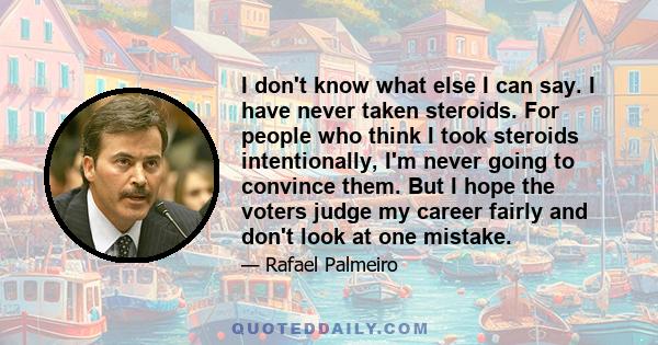 I don't know what else I can say. I have never taken steroids. For people who think I took steroids intentionally, I'm never going to convince them. But I hope the voters judge my career fairly and don't look at one