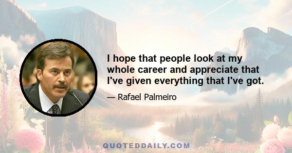 I hope that people look at my whole career and appreciate that I've given everything that I've got.