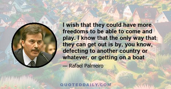 I wish that they could have more freedoms to be able to come and play. I know that the only way that they can get out is by, you know, defecting to another country or whatever, or getting on a boat