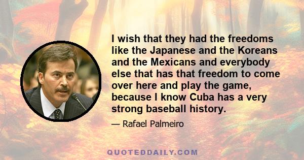 I wish that they had the freedoms like the Japanese and the Koreans and the Mexicans and everybody else that has that freedom to come over here and play the game, because I know Cuba has a very strong baseball history.