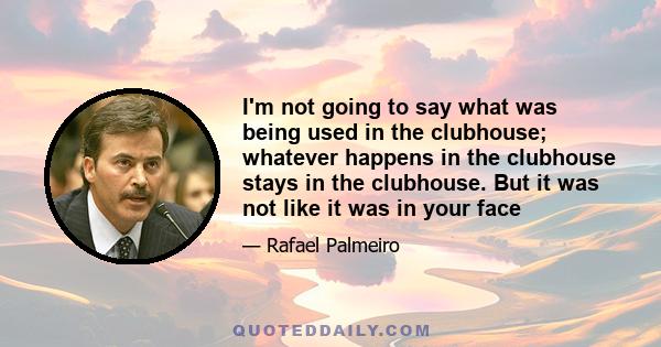 I'm not going to say what was being used in the clubhouse; whatever happens in the clubhouse stays in the clubhouse. But it was not like it was in your face
