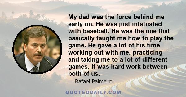 My dad was the force behind me early on. He was just infatuated with baseball. He was the one that basically taught me how to play the game. He gave a lot of his time working out with me, practicing and taking me to a