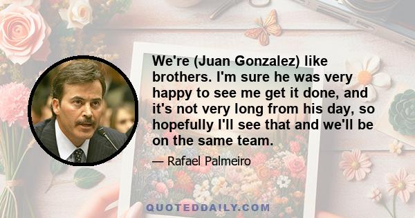 We're (Juan Gonzalez) like brothers. I'm sure he was very happy to see me get it done, and it's not very long from his day, so hopefully I'll see that and we'll be on the same team.