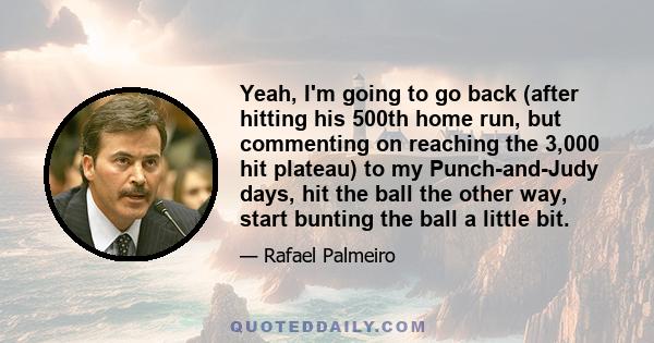 Yeah, I'm going to go back (after hitting his 500th home run, but commenting on reaching the 3,000 hit plateau) to my Punch-and-Judy days, hit the ball the other way, start bunting the ball a little bit.