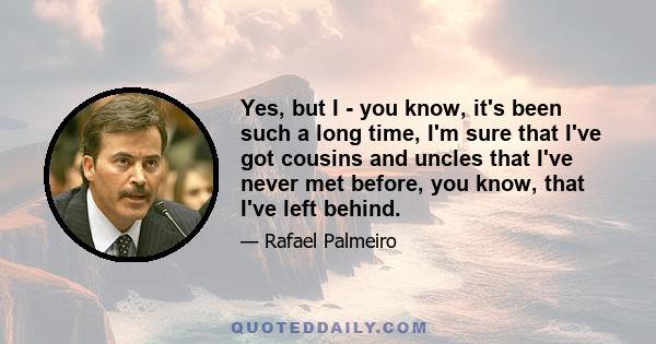 Yes, but I - you know, it's been such a long time, I'm sure that I've got cousins and uncles that I've never met before, you know, that I've left behind.