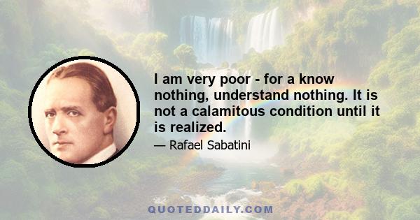 I am very poor - for a know nothing, understand nothing. It is not a calamitous condition until it is realized.