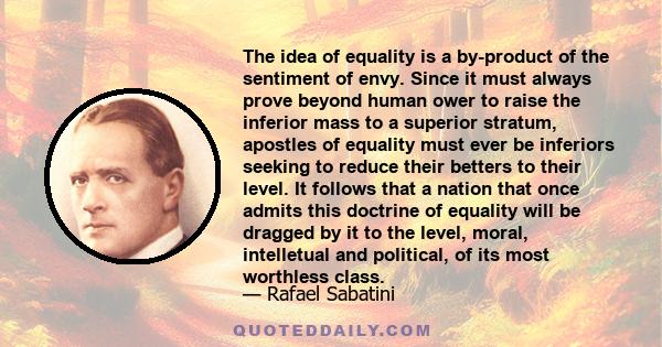 The idea of equality is a by-product of the sentiment of envy. Since it must always prove beyond human ower to raise the inferior mass to a superior stratum, apostles of equality must ever be inferiors seeking to reduce 