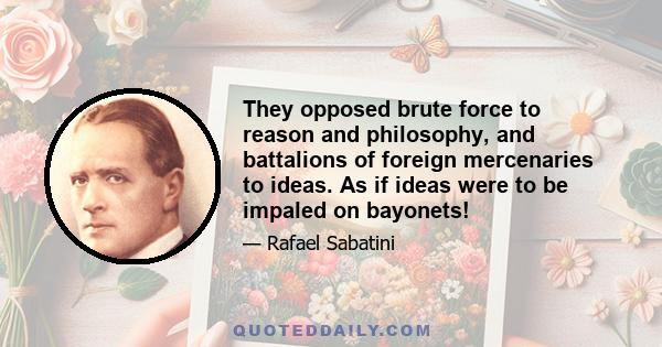 They opposed brute force to reason and philosophy, and battalions of foreign mercenaries to ideas. As if ideas were to be impaled on bayonets!