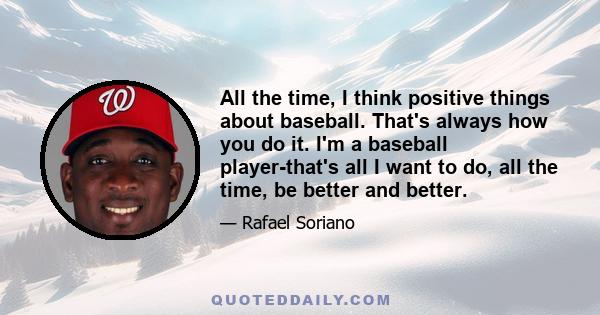 All the time, I think positive things about baseball. That's always how you do it. I'm a baseball player-that's all I want to do, all the time, be better and better.