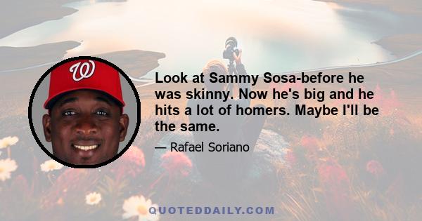 Look at Sammy Sosa-before he was skinny. Now he's big and he hits a lot of homers. Maybe I'll be the same.