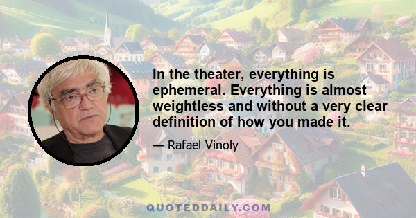 In the theater, everything is ephemeral. Everything is almost weightless and without a very clear definition of how you made it.