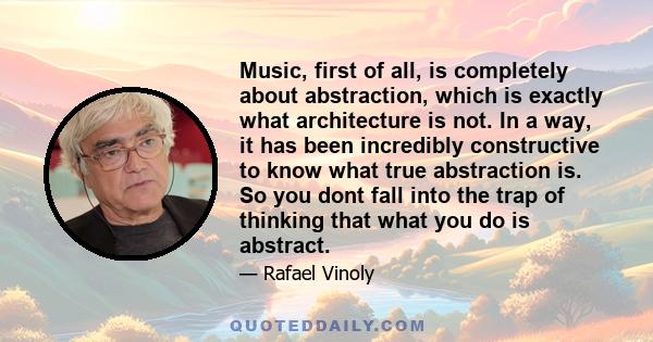 Music, first of all, is completely about abstraction, which is exactly what architecture is not. In a way, it has been incredibly constructive to know what true abstraction is. So you dont fall into the trap of thinking 