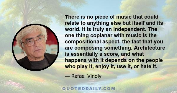 There is no piece of music that could relate to anything else but itself and its world. It is truly an independent. The one thing coplanar with music is the compositional aspect, the fact that you are composing